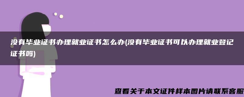 没有毕业证书办理就业证书怎么办(没有毕业证书可以办理就业登记证书吗)