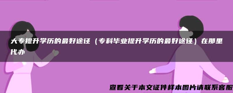 大专提升学历的最好途径（专科毕业提升学历的最好途径）在那里代办