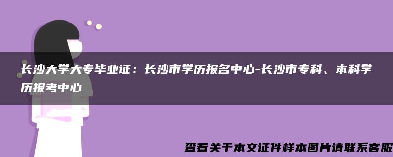 长沙大学大专毕业证：长沙市学历报名中心-长沙市专科、本科学历报考中心