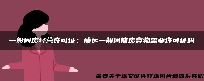 一般固废经营许可证：清运一般固体废弃物需要许可证吗