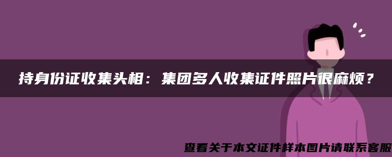 持身份证收集头相：集团多人收集证件照片很麻烦？