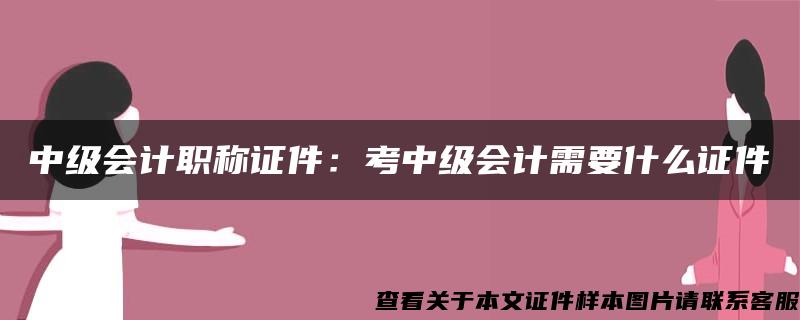 中级会计职称证件：考中级会计需要什么证件