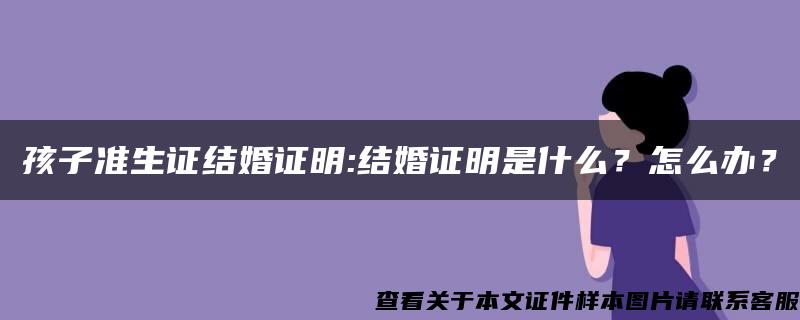 孩子准生证结婚证明:结婚证明是什么？怎么办？