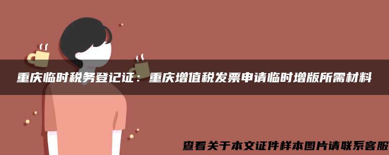 重庆临时税务登记证：重庆增值税发票申请临时增版所需材料