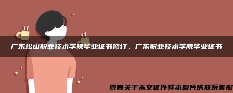 广东松山职业技术学院毕业证书修订，广东职业技术学院毕业证书