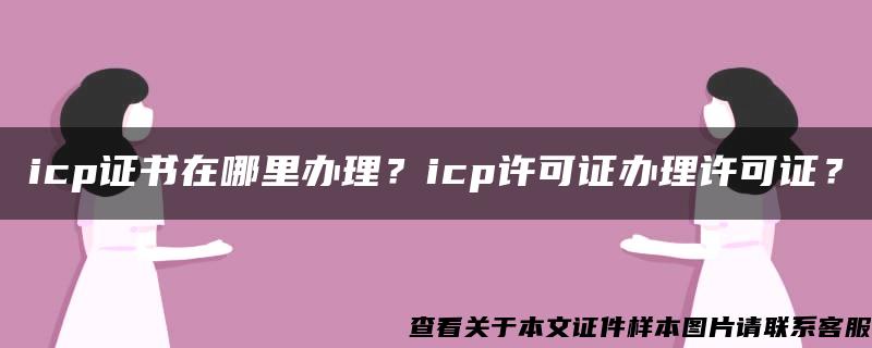 icp证书在哪里办理？icp许可证办理许可证？