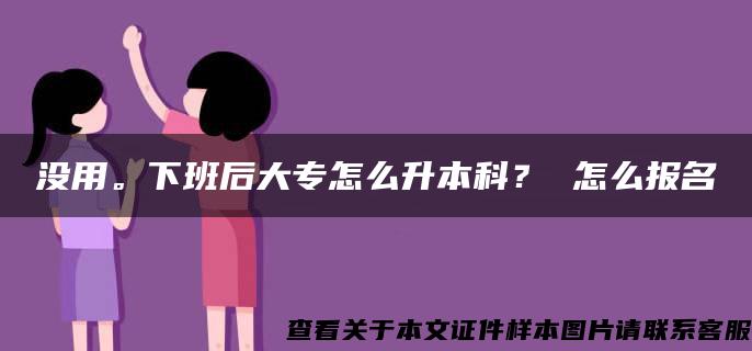 没用。下班后大专怎么升本科？ 怎么报名