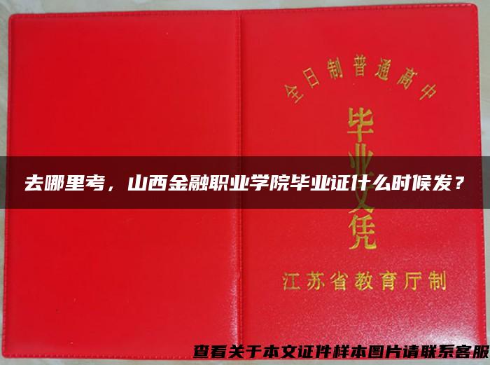 去哪里考，山西金融职业学院毕业证什么时候发？