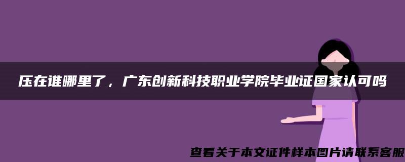 压在谁哪里了，广东创新科技职业学院毕业证国家认可吗