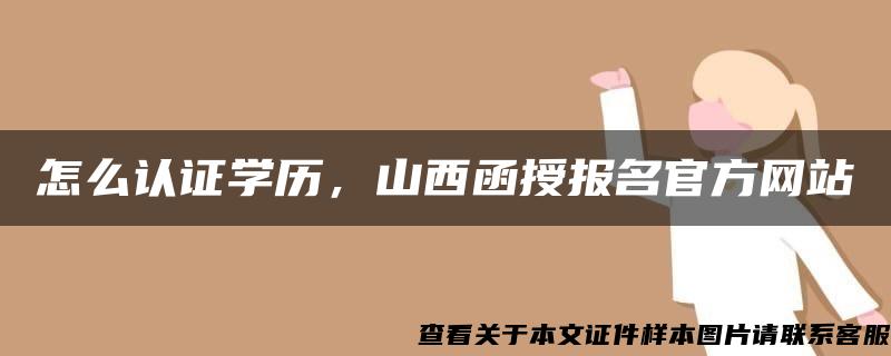 怎么认证学历，山西函授报名官方网站