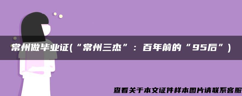 常州做毕业证(“常州三杰”：百年前的“95后”)