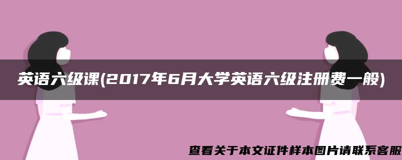 英语六级课(2017年6月大学英语六级注册费一般)