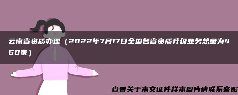 云南省资质办理（2022年7月17日全国各省资质升级业务总量为460家）