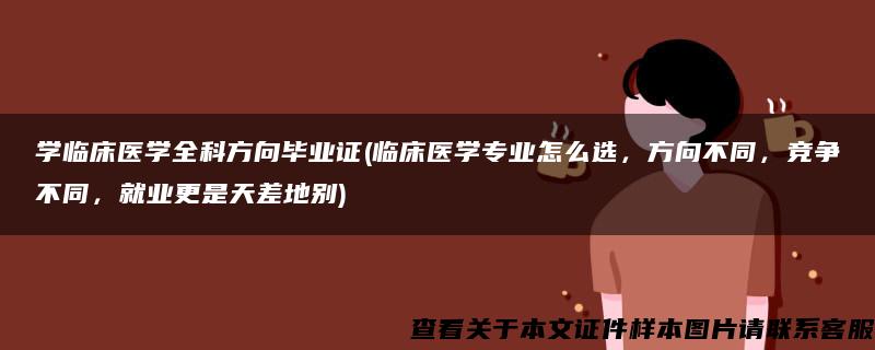 学临床医学全科方向毕业证(临床医学专业怎么选，方向不同，竞争不同，就业更是天差地别)