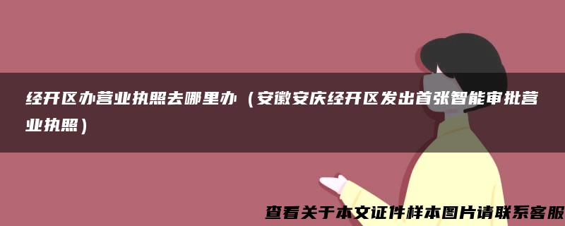 经开区办营业执照去哪里办（安徽安庆经开区发出首张智能审批营业执照）