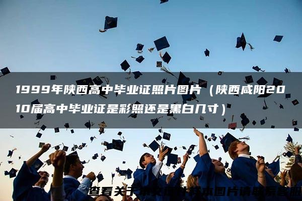 1999年陕西高中毕业证照片图片（陕西咸阳2010届高中毕业证是彩照还是黑白几寸）