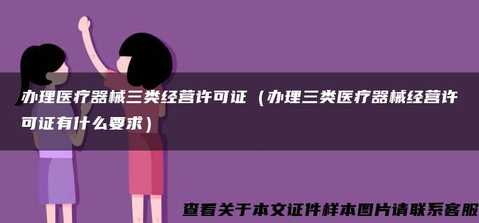 办理医疗器械三类经营许可证（办理三类医疗器械经营许可证有什么要求）