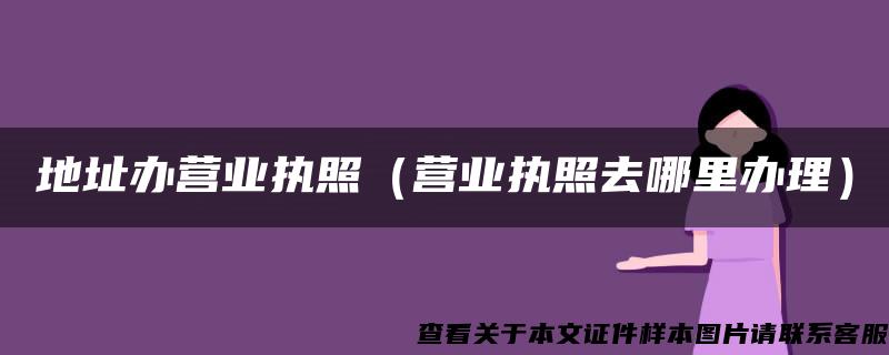 地址办营业执照（营业执照去哪里办理）