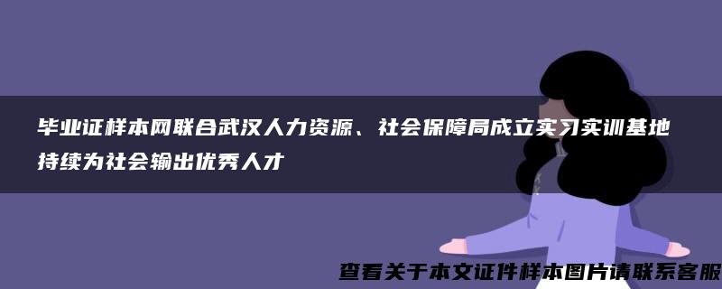 毕业证样本网联合武汉人力资源、社会保障局成立实习实训基地 持续为社会输出优秀人才