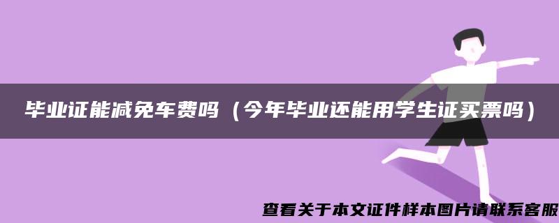 毕业证能减免车费吗（今年毕业还能用学生证买票吗）