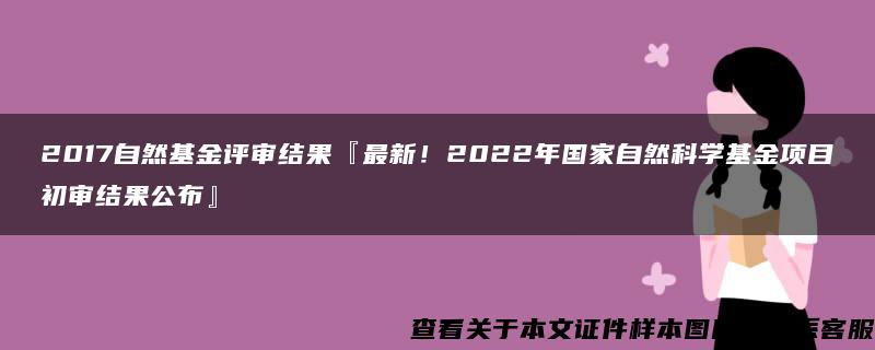 2017自然基金评审结果『最新！2022年国家自然科学基金项目初审结果公布』