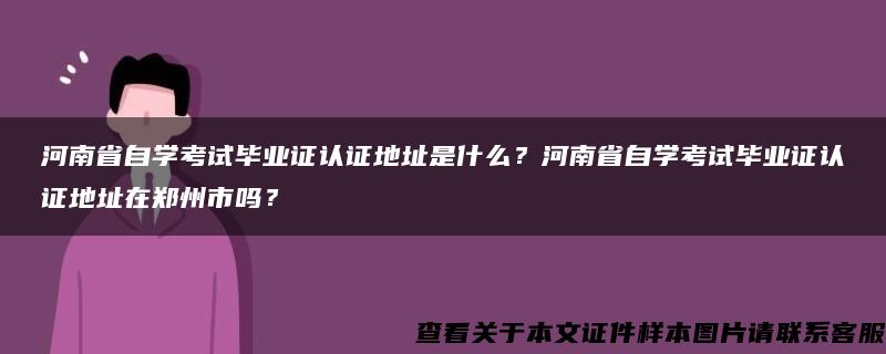 河南省自学考试毕业证认证地址是什么？河南省自学考试毕业证认证地址在郑州市吗？