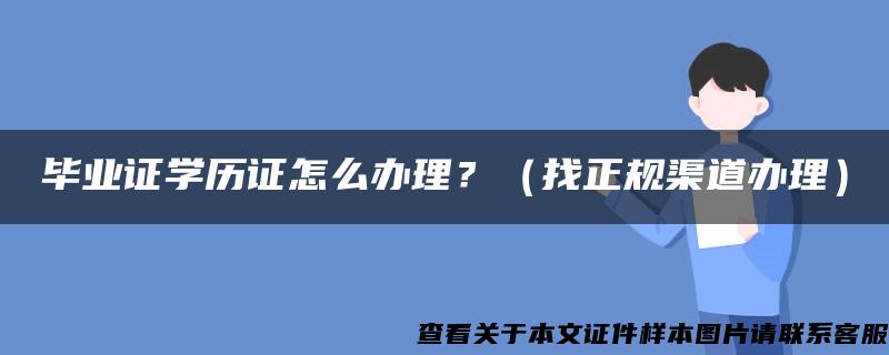 毕业证学历证怎么办理？（找正规渠道办理）