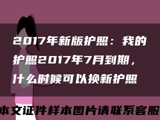 2017年新版护照：我的护照2017年7月到期，什么时候可以换新护照缩略图